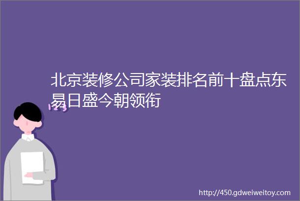 北京装修公司家装排名前十盘点东易日盛今朝领衔